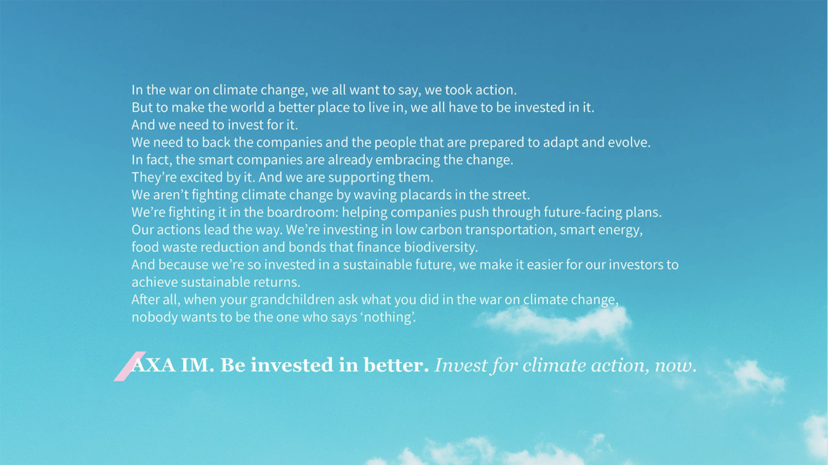 AXA Investment Managers - In the war on climate change, we all want to say, we took action. But to make the world a better place to live in, we all have o be invested in it. And we need to invest for it. We need to back the companies and the people that are prepared to adapt and evolve. In fact, the smart companies are already embracing the change. They're excited by it. And we are supporting them. We aren't fighting climate change by waving placards in the street. We're fighting it in the boardroom: helping companies push through future-facing plans. Our actions lead the way. We're investing in low carbon transportation, smart energy, food waste reduction and bonds that finance biodiversity. And because we're so invested in a sustainable future, we make it easier for our investors to achieve sustainable returns. After all, when your grandchildren ask what you did in the war on climate change, nobody wants to be the one who says nothing. AXA IM. Be invested in better. Invest for climate action, now.'